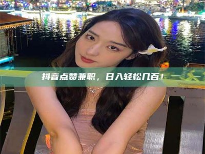 朔州抖音点赞兼职，日入轻松几百！