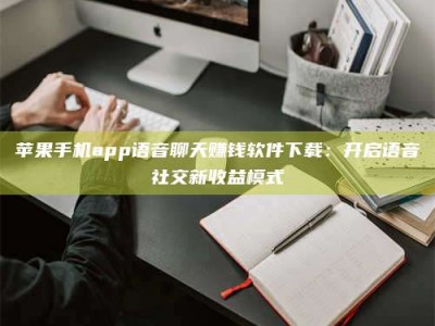 朔州苹果手机app语音聊天赚钱软件下载：开启语音社交新收益模式