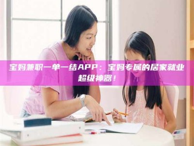 朔州宝妈兼职一单一结APP：宝妈专属的居家就业超级神器！